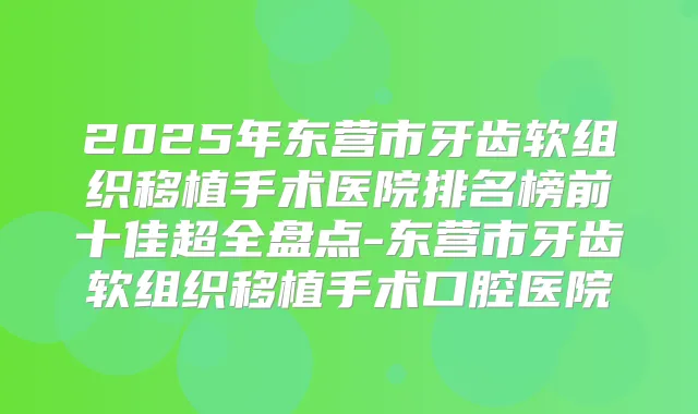 2025年东营市牙齿软组织移植手术医院排名榜前十佳超全盘点-东营市牙齿软组织移植手术口腔医院