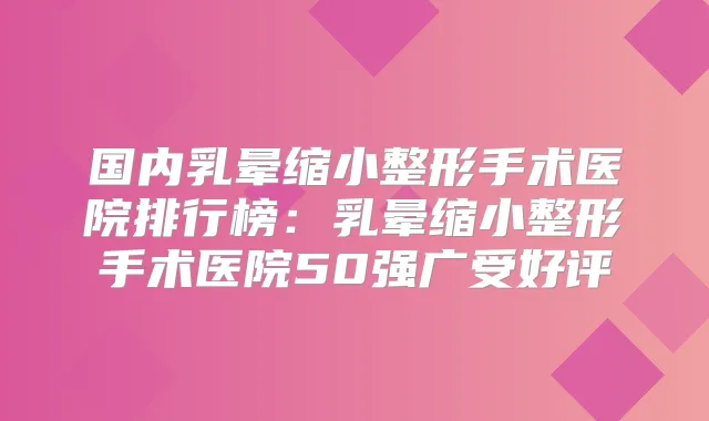 国内乳晕缩小整形手术医院排行榜:乳晕缩小整形手术医院50强广受好评