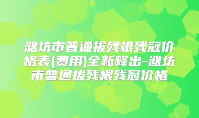 潍坊市普通拔残根残冠价格表(费用)全新释出-潍坊市普通拔残根残冠价格