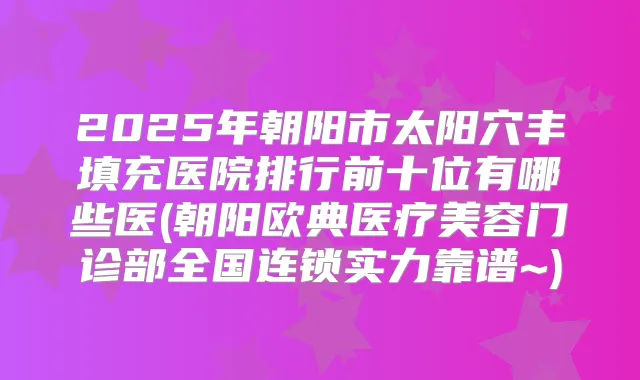 2025年朝阳市太阳穴丰填充医院排行前十位有哪些医(朝阳欧典医疗美容门诊部全国连锁实力靠谱~)