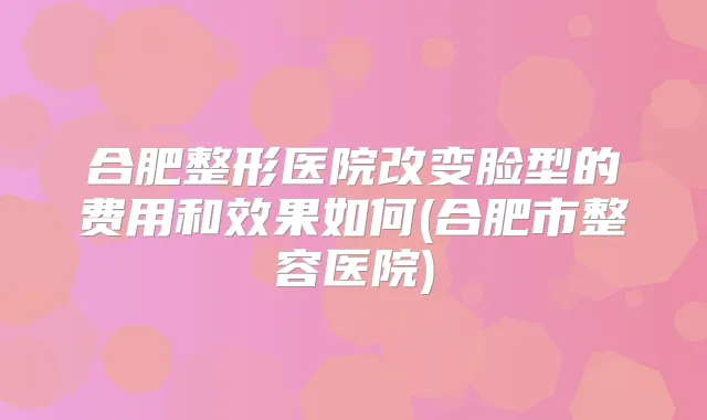 合肥整形医院改变脸型的费用和效果如何(合肥市整容医院)
