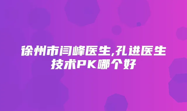徐州市闫峰医生,孔进医生技术PK哪个好