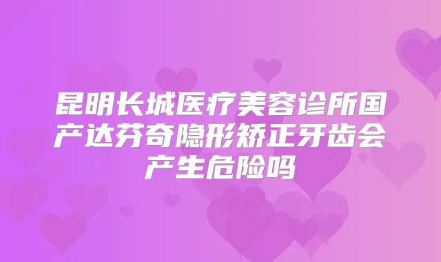 昆明长城医疗美容诊所国产达芬奇隐形矫正牙齿会产生危险吗