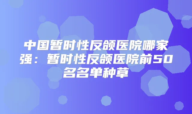 中国暂时性反颌医院哪家强:暂时性反颌医院前50名名单种草