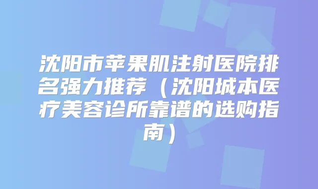 沈阳市苹果肌注射医院排名强力推荐（沈阳城本医疗美容诊所靠谱的选购指南）