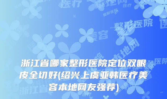 浙江省哪家整形医院定位双眼皮全切好(绍兴上虞亚韩医疗美容本地网友强荐)