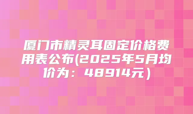 厦门市固定价格费用表公布(2025年5月均价为：48914元）