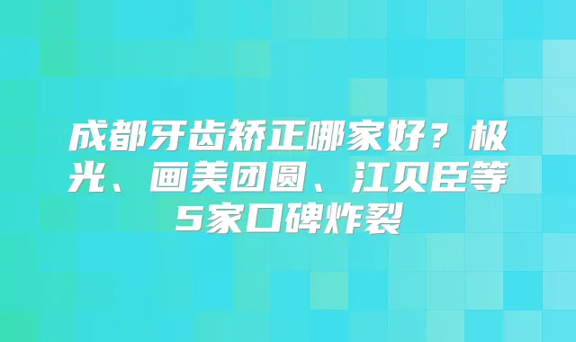 成都牙齿矫正哪家好?极光、画美团圆、江贝臣等5家口碑炸裂