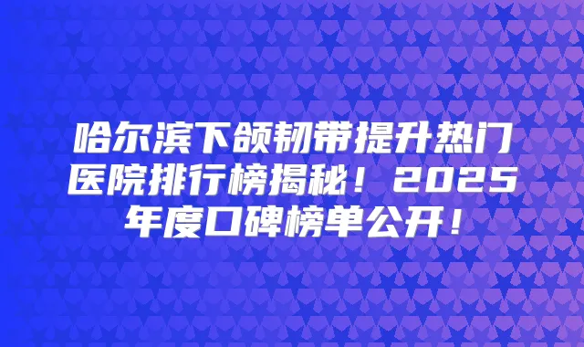 哈尔滨下颌韧带提升热门医院排行榜揭秘!2025年度口碑榜单公开!