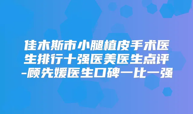 佳木斯市小腿植皮手术医生排行十强医美医生点评-顾先媛医生口碑一比一强