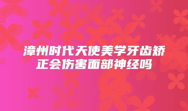 漳州时代天使美学牙齿矫正会伤害面部神经吗