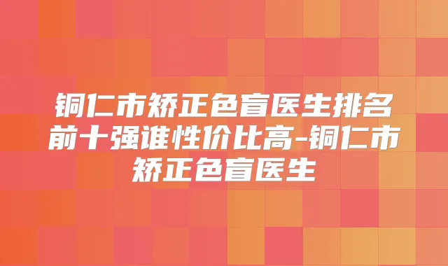 铜仁市矫正色盲医生排名前十强谁性价比高-铜仁市矫正色盲医生