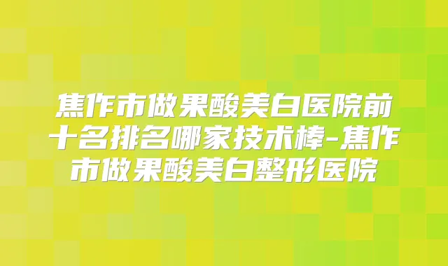 焦作市做果酸美白医院前十名排名哪家技术棒-焦作市做果酸美白整形医院