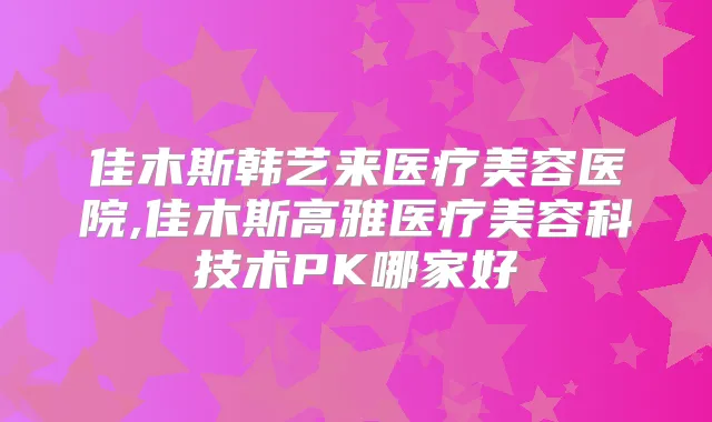 佳木斯韩艺来医疗美容医院,佳木斯高雅医疗美容科技术PK哪家好