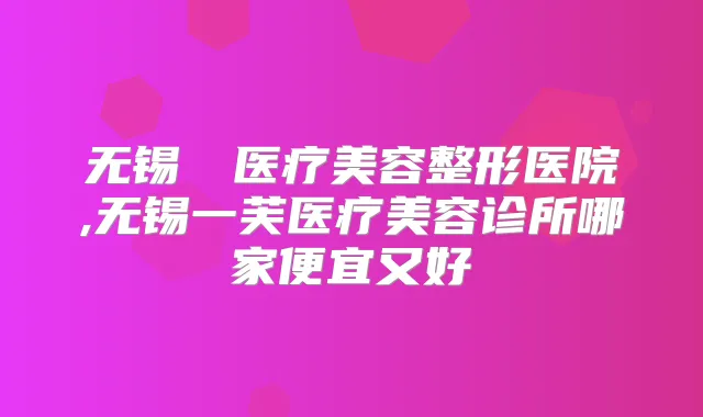 无锡渼璟医疗美容整形医院,无锡一芙医疗美容诊所哪家便宜又好