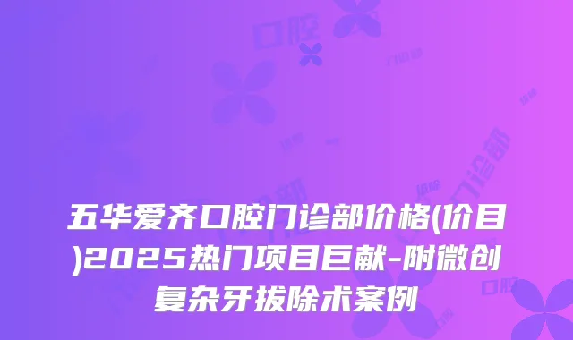 五华爱齐口腔门诊部价格(价目)2025热门项目巨献-附微创复杂牙拔除术案例
