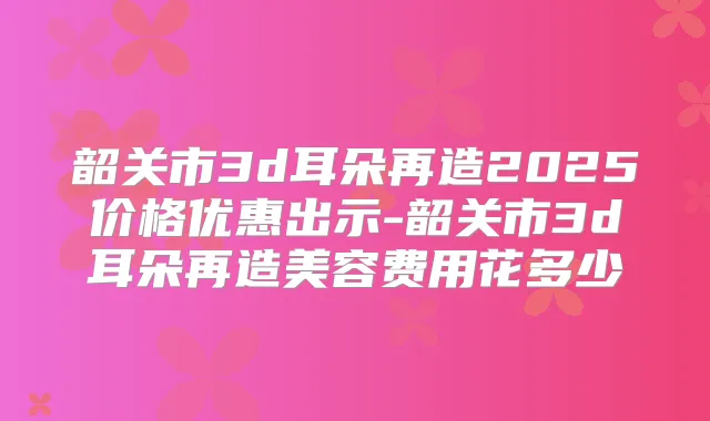 韶关市3d耳朵再造2025价格优惠出示-韶关市3d耳朵再造美容费用花多少