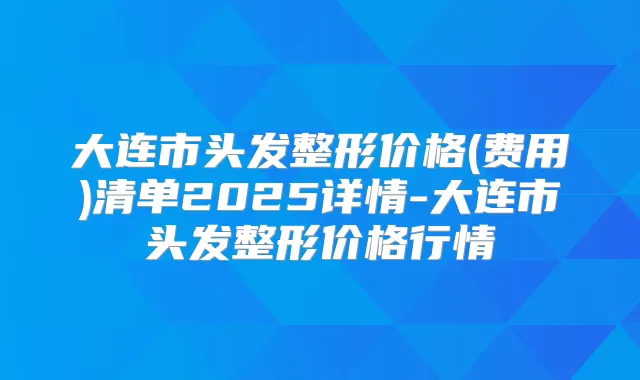 大连市头发整形价格(费用)清单2025详情-大连市头发整形价格行情