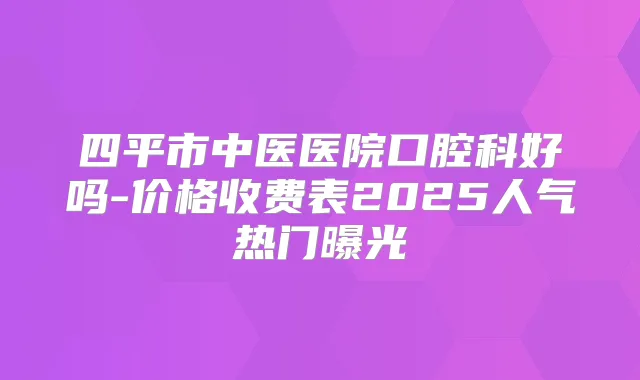 四平市中医医院口腔科好吗-价格收费表2025人气热门曝光