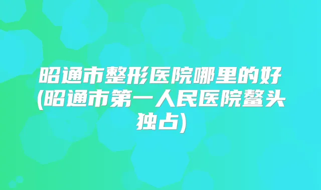 昭通市整形医院哪里的好(昭通市第一人民医院鳌头独占)
