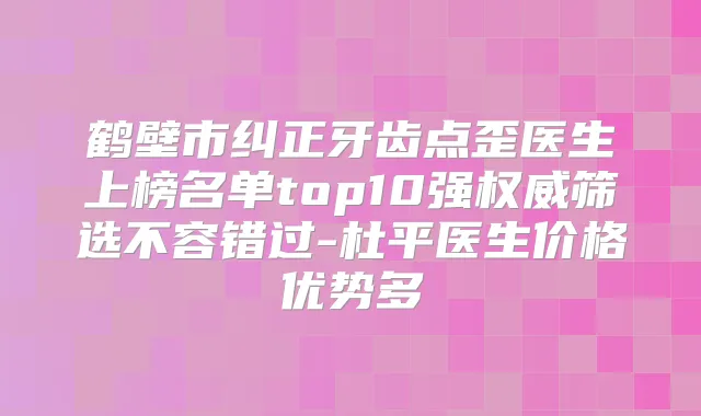 鹤壁市纠正牙齿点歪医生上榜名单top10强筛选不容错过-杜平医生价格优势多