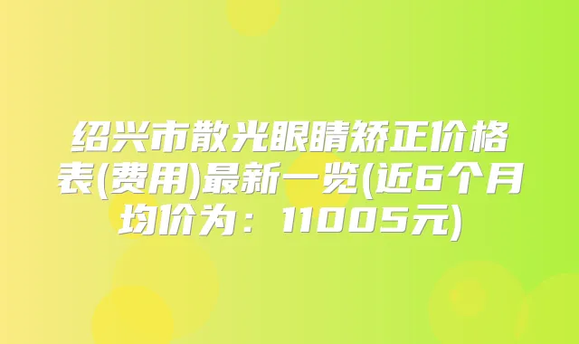 绍兴市散光眼睛矫正价格表(费用)新一览(近6个月均价为：11005元)