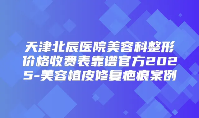 天津北辰医院美容科整形价格收费表靠谱官方2025-美容植皮修复疤痕案例