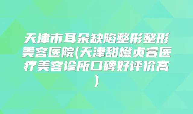 天津市耳朵缺陷整形整形美容医院(天津甜橙贞睿医疗美容诊所口碑好评价高)