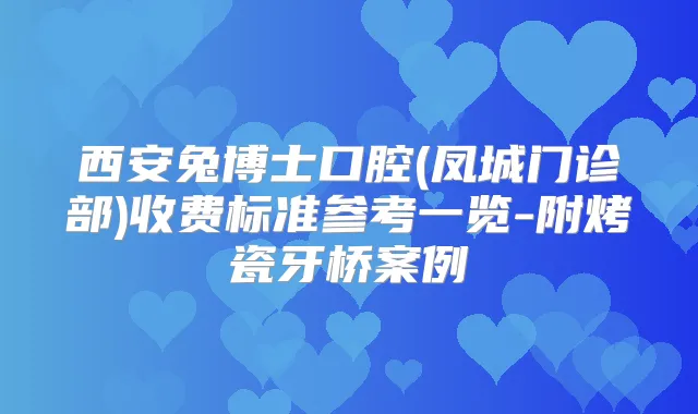 西安兔博士口腔(凤城门诊部)收费标准参考一览-附烤瓷牙桥案例