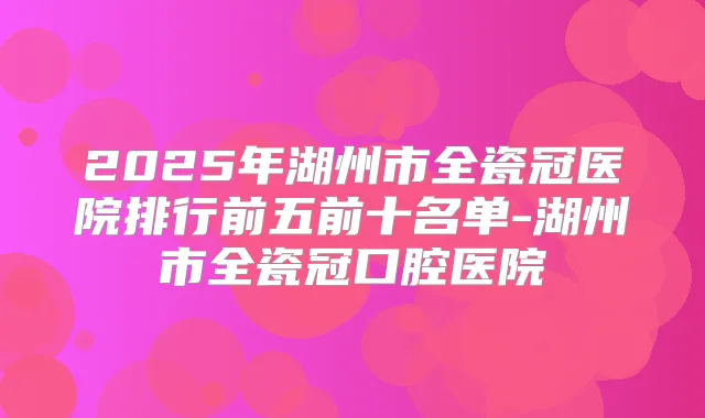 2025年湖州市全瓷冠医院排行前五前十名单-湖州市全瓷冠口腔医院