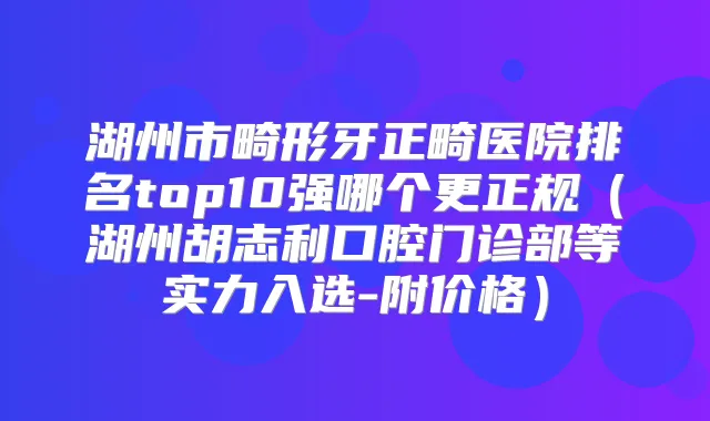 湖州市畸形牙正畸医院排名top10强哪个更正规（湖州胡志利口腔门诊部等实力入选-附价格）