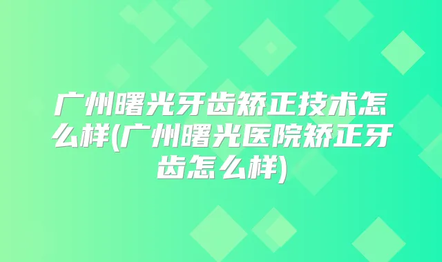 广州曙光牙齿矫正技术怎么样(广州曙光医院矫正牙齿怎么样)