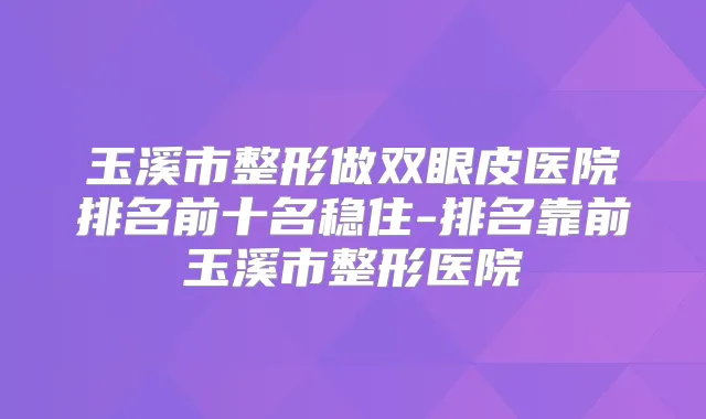 玉溪市整形做双眼皮医院排名前十名稳住-排名靠前玉溪市整形医院