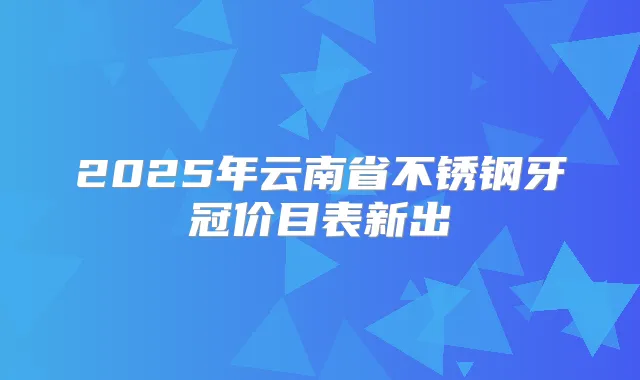 2025年云南省不锈钢牙冠价目表新出