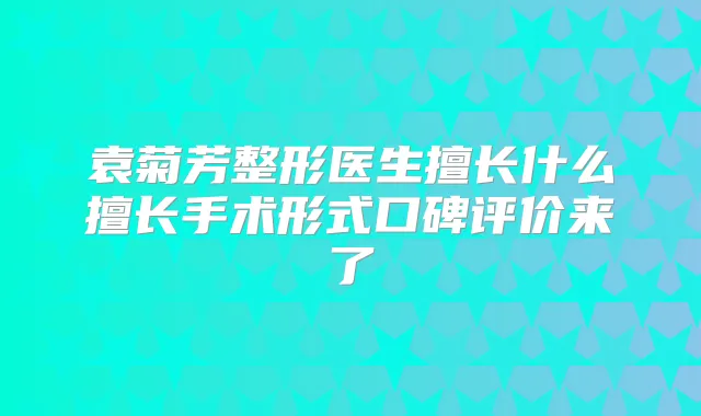 袁菊芳整形医生擅长什么擅长手术形式口碑评价来了