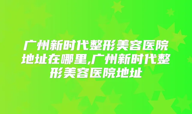 广州新时代整形美容医院地址在哪里,广州新时代整形美容医院地址