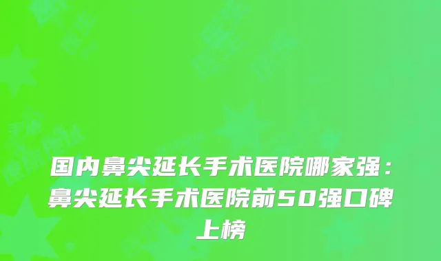 国内鼻尖延长手术医院哪家强:鼻尖延长手术医院前50强口碑上榜