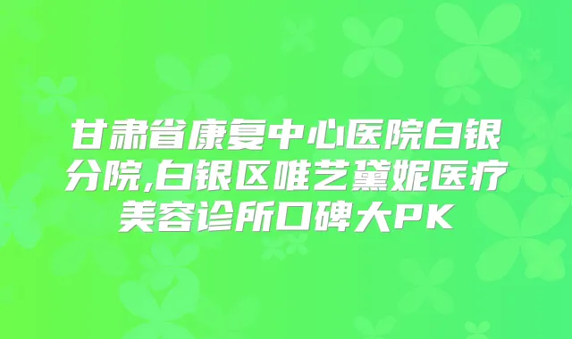 甘肃省康复中心医院白银分院,白银区唯艺黛妮医疗美容诊所口碑大PK