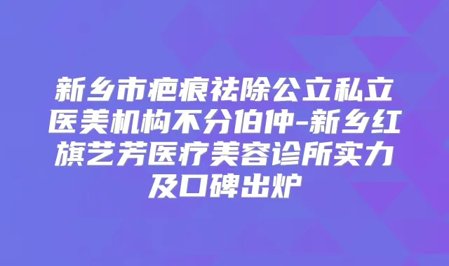 新乡市疤痕祛除公立私立医美机构不分伯仲-新乡红旗艺芳医疗美容诊所实力及口碑出炉
