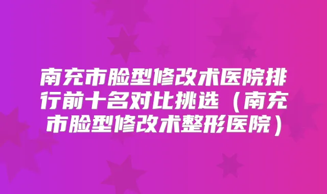 南充市脸型修改术医院排行前十名对比挑选（南充市脸型修改术整形医院）