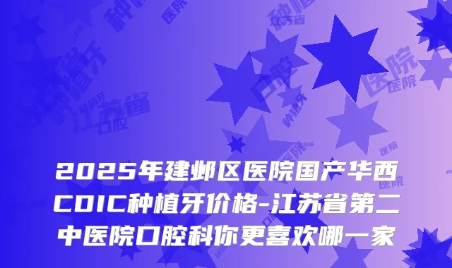 2025年建邺区医院国产华西CDIC种植牙价格-江苏省第二中医院口腔科你更喜欢哪一家