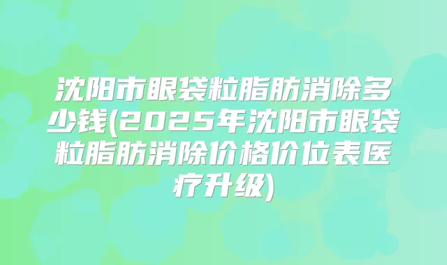 沈阳市眼袋粒脂肪消除多少钱(2025年沈阳市眼袋粒脂肪消除价格价位表医疗升级)