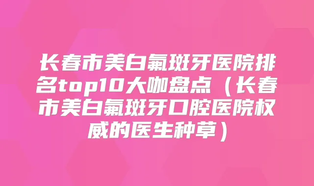 长春市美白氟斑牙医院排名top10大咖盘点（长春市美白氟斑牙口腔医院的医生种草）