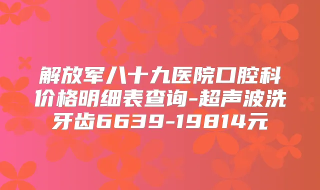 解放军八十九医院口腔科价格明细表查询-超声波洗牙齿6639-19814元