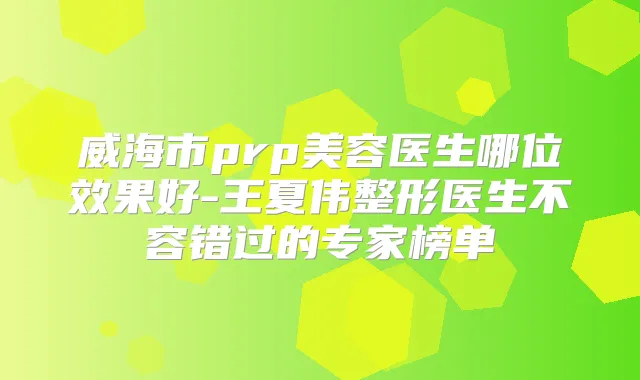 威海市prp美容医生哪位效果好-王夏伟整形医生不容错过的专家榜单
