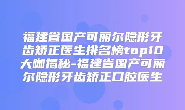 福建省国产可丽尔隐形牙齿矫正医生排名榜top10大咖揭秘-福建省国产可丽尔隐形牙齿矫正口腔医生