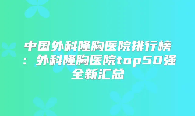 中国外科隆胸医院排行榜:外科隆胸医院top50强全新汇总