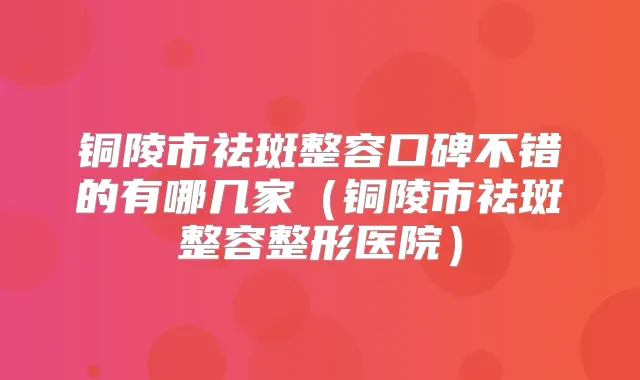 铜陵市祛斑整容口碑不错的有哪几家(铜陵市祛斑整容整形医院)