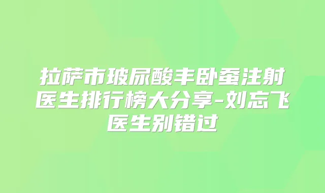 拉萨市玻尿酸丰卧蚕注射医生排行榜大分享-刘忘飞医生别错过