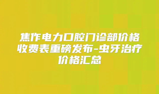 焦作电力口腔门诊部价格收费表重磅发布-虫牙价格汇总